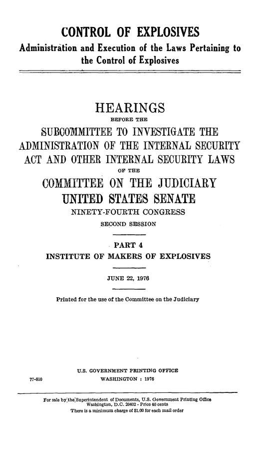 handle is hein.cbhear/ctrlexiv0001 and id is 1 raw text is: 


          CONTROL OF EXPLOSIVES

Administration and Execution of the Laws Pertaining to
               the Control of Explosives





                  HEARINGS
                     BEFORE THE

     SUBCOM1MITTEE TO INVESTIGATE THE
ADMINISTRATION OF THE INTERNAL SECURITY
ACT AND OTHER INTERNAL SECURITY LAWS
                       OF THE

      COMMITTEE ON THE JUDICIARY

          UNITED STATES SENATE
            NINETY-FOURTH CONGRESS
                   SECOND SESSION

                     . PART 4
      INSTITUTE OF MAKERS OF EXPLOSIVES

                     JUNE 22, 1976

         Printed for the use of the Committee on the Judiciary








              U.S. GOVERNMENT PRINTING OFFICE
   77-810          WASHINGTON : 1976

      For sale bylthe'Superintendent of Documents, U.S. Government Printing Office
                Washington, D.C. 20402 - Price 40 cents
            There is a minimum charge of $1.00 for each mail order


