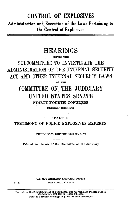 handle is hein.cbhear/ctrlexix0001 and id is 1 raw text is: 


          CONTROL OF EXPLOSIVES
Administration and Execution of the Laws Pertaining to
              the Control of Explosives




                 HEARINGS
                      BEFORE THE

     SUBCOMMITTEE TO INVESTIGATE THE
ADMINISTRATION OF THE INTERNAL SECURITY
ACT AND .OTHER INTERNAL SECURITY LAWS
                       OF THE

     COMMITTEE ON THE JUDICIARY

          UNITED STATES SENATE
            NINETY-FOURTH CONGRESS
                   SECOND SESSION

                      PART 9
   TESTIMONY OF POLICE EXPLOSIVES EXPERTS

             THURSDAY, SEPTEMBER 23, 1976

       Printed for the use of the Committee on the Judiciary







              U.S. GOVERNMENT PRINTING OFFICE
   79-126          WASHINGTON : 1976

   For sale by the Superintendent of Documents, U.S. Government Printing Office
              Washington, D.C. 20402 - Price 50 cents
          There is a minimum charge of $1.00 for each mail order


