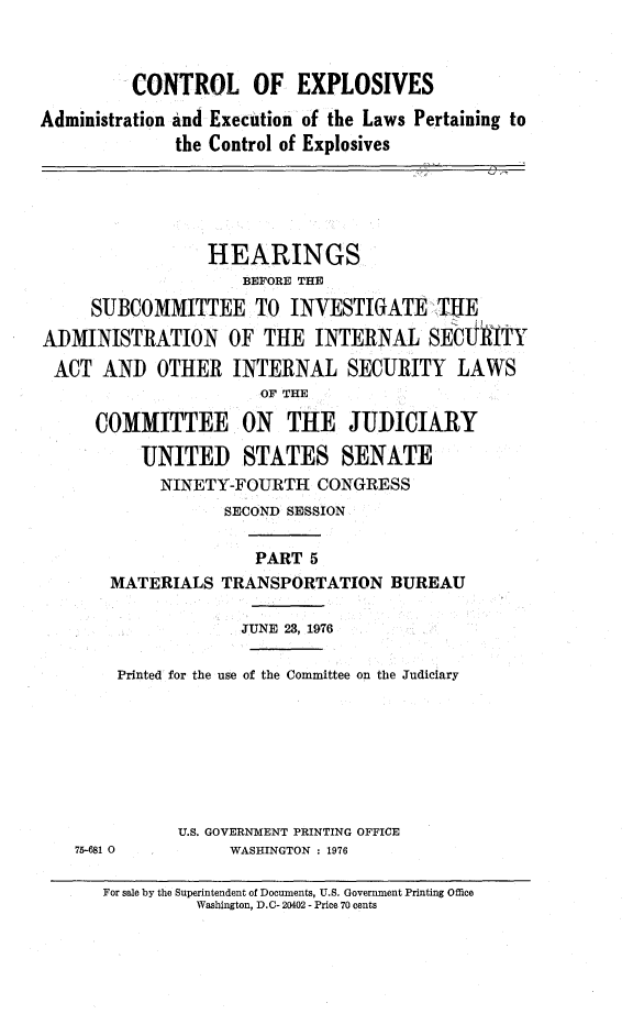 handle is hein.cbhear/ctrlexv0001 and id is 1 raw text is: 



         CONTROL OF EXPLOSIVES

Administration and Execution of the Laws Pertaining to
              the Control of Explosives





                 HEARINGS
                     BEFORE THE
     SUBCOMMITTEE TO INVESTIGATE -THE
ADMINISTRATION OF THE INTERNAL SECUIITY
ACT AND OTHER INTERNAL SECURITY LAWS
                      OF THE

      COMMITTEE ON THE JUDICIARY

          UNITED STATES SENATE
            NINETY-FOURTH CONGRESS
                   SECOND SESSION

                      PART 5
       MATERIALS TRANSPORTATION BUREAU

                    JUNE 23, 1976

        Printed for the use of the Committee on the Judiciary







              U.S. GOVERNMENT PRINTING OFFICE
    75-681 0       WASHINGTON : 1976


For sale by the Superintendent of Documents, U.S. Government Printing Office
          Washington, D.C- 20402 - Price 70 cents


