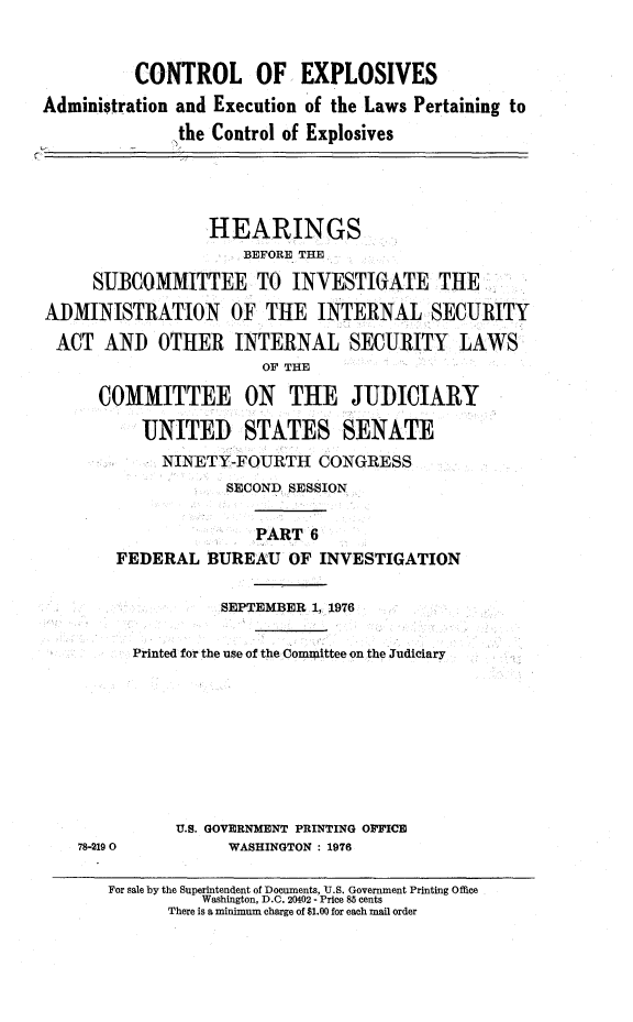 handle is hein.cbhear/ctrlexvi0001 and id is 1 raw text is: 


          CONTROL OF EXPLOSIVES
Administration and Execution of the Laws Pertaining to
              the Control of Explosives




                 HEARINGS
                     BEFORE THE

     SUBCOMMITTEE TO INVESTIGATE THE
ADMINISTRATION OF THE INTERNAL SECURITY
ACT AND OTHER INTERNAL SECURITY LAWS
                       OF THE

      COMMITTEE ON THE JUDICIARY

          UNITED STATES SENATE
             NINETY-FOURTH CONGRESS
                   SECOND SESSION

                      PART 6
        FEDERAL BUREAU OF INVESTIGATION


                   SEPTEMBER 1, 1976

         Printed for the use of the Committee on the Judiciary









              U.S. GOVERNMENT PRINTING OFFICE
    78-2190        WASHINGTON : 1976


For sale by the Superintendent of Documents, U.S. Government Printing Office
          Washington, D.C. 20402 - Price 85 cents
      There is a minimum charge of $1.00 for each mail order


