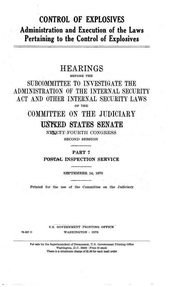 handle is hein.cbhear/ctrlexvii0001 and id is 1 raw text is: 


         CONTROL OF EXPLOSIVES

  Administration and Execution of the Laws

    Pertaining to the Control of Explosives





                 HEARINGS
                     BEFORE THE

     SUBCOMMITTEE TO INVESTIGATE THE
ADMINISTRATION OF THE INTERNAL SECURITY
ACT AND OTHER INTERNAL SECURITY LAWS
                      OF THE

     COMMITTEE ON THE JUDICIARY

          J    I)ED STATES SENATE
            NWTY-FOURTH CONGRESS
                   SECOND SESSION

                      PART 7
           POST,*L INSPECTION SERVICE


                  SEPTEMBER, 14, 1976

      Printed for the use of the Committee on the Judiciary







             U.S. GOVERNMENT PRINTING OFFICE
   78-3270        WASHINGTON : 1976


For sale by the Superintendent of Documents, U.S. Government Printing Office
          Washington, D.C. 20402 - Price So cents
      There is a minimum charge of $1.00 for each mail order


