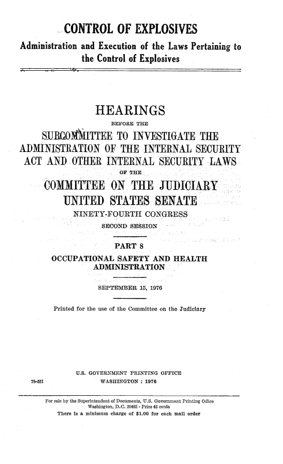 handle is hein.cbhear/ctrlexviii0001 and id is 1 raw text is: 


          CONTROL OF EXPLOSIVES

Administration and Execution of the Laws Pertaining to
              the Control of Explosives





                  HEARINGS
                     BEFORE THE

     SiUBCO1&ITTEE TO INVESTIGATE THE
ADMINISTRATION OF THE INTERNAL SECURITY
ACT AND OTHER INTERNAL SECURITY LAWS
                       OF THE
      COMMITTEE ON THE JUDICIARY

          UNITED STATES SENATE
            NINETY-FOURTH CONGRESS
                   SECOND SESSION

                      PART 8
       OCCUPATIONAL SAFETY AND HEALTH
                 ADMINISTRATION

                 SEPTFIBER 15, 19 76

        Printed for the use of the Committee on the Judiciary







             U.S. GOVERNMENT PRINTING OFFICE
   78-551          WASHINGTON : 1976

      For sale by the Superintendent of Documents, U.S. Government Printing Office
                Washington, D.C. 20402 - Price 45 cents
         There Is a minimum charge of $1.00 for each mail order



