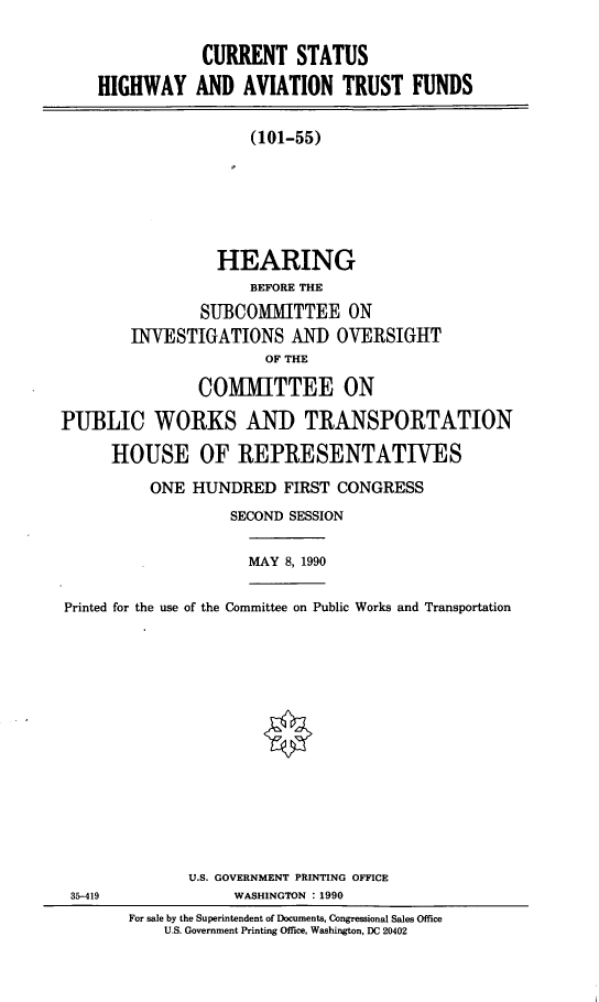 handle is hein.cbhear/curhgav0001 and id is 1 raw text is: CURRENT STATUS
HIGHWAY AND AVIATION TRUST FUNDS
(101-55)
HEARING
BEFORE THE
SUBCOMITTEE ON
INVESTIGATIONS AND OVERSIGHT
OF THE
COMMITTEE ON
PUBLIC WORKS AND TRANSPORTATION
HOUSE OF REPRESENTATIVES

ONE HUNDRED FIRST CONGRESS
SECOND SESSION

MAY 8, 1990

Printed for the use of the Committee on Public Works and Transportation

U.S. GOVERNMENT PRINTING OFFICE
WASHINGTON : 1990
For sale by the Superintendent of Documents, Congressional Sales Office
U.S. Government Printing Office, Washington, DC 20402

35-419


