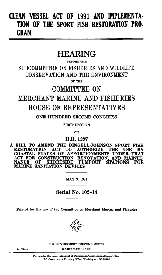 handle is hein.cbhear/cvaisfr0001 and id is 1 raw text is: CLEAN VESSEL ACT OF 1991 AND IMPLEMENTA-
TION OF THE SPORT FISH RESTORATION PRO-
GRAM
HEARING
BEFORE THE
SUBCOMMITTEE ON FISHERIES AND WILDITE
CONSERVATION AND THE ENVIRONMENT
OF THE
COMMITTEE ON
MERCHANT MARINE AND FISHERIES
HOUSE OF REPRESENTATIVES
ONE HUNDRED SECOND CONGRESS
FIRST SESSION
ON
H.R. 1297
A BILL TO AMEND THE DINGELL-JOHNSON SPORT FISH
RESTORATION ACT TO AUTHORIZE THE USE BY
COASTAL STATES OF APPORTIONMENTS UNDER THAT
ACT FOR CONSTRUCTION, RENOVATION, AND MAINTE-
NANCE OF SHORESIDE PUMPOUT STATIONS FOR
MARINE SANITATION DEVICES
MAY 9, 1991
Serial No. 102-14
Printed for the use of the Committee on Merchant Marine and Fisheries
U.S. GOVERNMENT PRINTING OFFICE
44-825         WASHINGTON : 1991
For sale by the Superintendent of Documents, Congressional Sales Office
U.S. Government Printing Office, Washington, DC 20402


