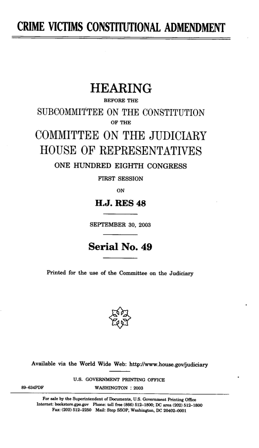 handle is hein.cbhear/cvca0001 and id is 1 raw text is: CRIME VICTIMS CONSTITUTIONAL ADMENDMENT
HEARING
BEFORE THE
SUBCOMMITTEE ON THE CONSTITUTION
OF THE
COMMITTEE ON THE JUDICIARY
HOUSE OF REPRESENTATIVES
ONE HUNDRED EIGHTH CONGRESS
FIRST SESSION
ON
H.J. RES 48
SEPTEMBER 30, 2003
Serial No. 49
Printed for the use of the Committee on the Judiciary
Available via the World Wide Web: http://www.house.gov/judiciary
U.S. GOVERNMENT PRINTING OFFICE
89-634PDF              WASHINGTON : 2003
For sale by the Superintendent of Documents, U.S. Government Printing Office
Internet: bookstore.gpo.gov Phone: toll free (866) 512-1800; DC area (202) 512-1800
Fax: (202) 512-2250 Mail: Stop SSOP, Washington, DC 20402-0001


