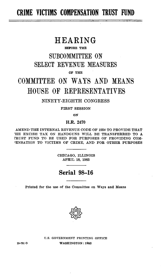 handle is hein.cbhear/cvct0001 and id is 1 raw text is: CRIME VICTIMS COMPENSATION TRUST FUND
HEARING
BEFORE THE
SUBCOMMITTEE ON
SELECT REVENUE MEASURES
OF THE
COMMITTEE ON WAYS ANI) MEANS
HOUSE OF REPRESENTATIVES
NINETY-EIGHTH CONGRESS
FIRST SESSION
ON
H.R. 2470
AMEND THE INTERNAL REVENUE CODE OF 1954 TO PROVIDE THAT
HE EXCISE TAX ON HANDGUNS WILL BE TRANSFERRED TO A
L'RUST FUND TO BE USED FOR PURPOSES OF PROVIDING COM-
3ENSATION TO VICTIMS OF CRIME, AND FOR OTHER PURPOSES
CHICAGO, ILLINOIS
APRIL 18, 1983
Serial 98-16
Printed for the use of the Committee on Ways and Means
U.S. GOVERNMENT PRINTING OFFICE
23-7810         WASHINGTON: 1983


