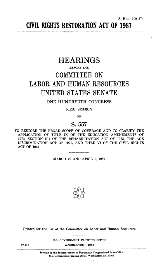 handle is hein.cbhear/cvlrrstr0001 and id is 1 raw text is: 



                                              S. HRG. 100-374

     CIVIL RIGHTS RESTORATION ACT OF 1987








                    HEARINGS
                         BEFORE THE

                  COMMITTEE ON

       LABOR AND HUMAN RESOURCES

            UNITED STATES SENATE

              ONE HUNDREDTH CONGRESS

                       FIRST SESSION

                            ON

                         S. 557
TO RESTORE THE BROAD SCOPE OF COVERAGE AND TO CLARIFY THE
APPLICATION OF TITLE IX OF THE EDUCATION AMENDMENTS OF
  1972, SECTION 504 OF THE REHABILITATION ACT OF 1973, THE AGE
  DISCRIMINATION ACT OF 1975, AND TITLE VI OF THE CIL RIGHTS
  ACT OF 1964


                 MARCH 19 AND APRIL 1, 1987

















    Printed for the use of the Committee on Labor and Human Resources


                 U.S. GOVERNMENT PRINTING OFFICE
   80-154             WASHINGTON : 1988


For sale by the Superintendent of Documents, Congressional Sales Office
    U.S. Government Printing Office, Washington, DC 20402


