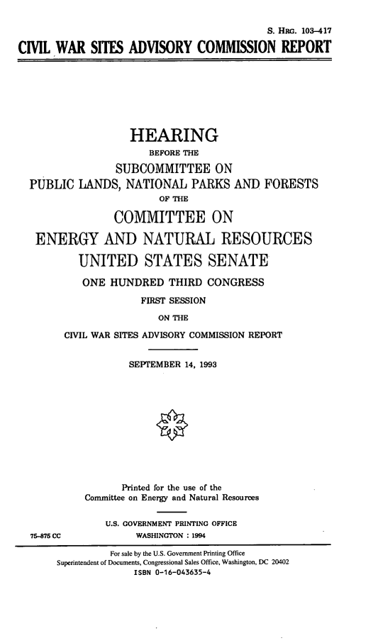 handle is hein.cbhear/cvlwrsit0001 and id is 1 raw text is: S. HRc. 103-417
CIVIL WAR SITES ADVISORY COMMISSION REPORT

HEARING
BEFORE THE
SUBCOMMITTEE ON
PUBLIC LANDS, NATIONAL PARKS AND
OF THE

FORESTS

COMMITTEE ON
ENERGY AND NATURAL RESOURCES
UNITED STATES SENATE
ONE HUNDRED THIRD CONGRESS
FIRST SESSION
ON THE
CIL WAR SITES ADVISORY COMMISSION REPORT

SEPTEMBER 14, 1993
Printed for the use of the
Committee on Energy and Natural Resources
U.S. GOVERNMENT PRINTING OFFICE
WASHINGTON : 1994

75-875 CC

For sale by the U.S. Government Printing Office
Superintendent of Documents, Congressional Sales Office, Washington, DC 20402
ISBN 0-16-043635-4


