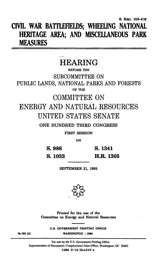 handle is hein.cbhear/cwbwnha0001 and id is 1 raw text is: S. Hnc. 103-Z16
CIVIL WAR BATIELS; WHEEUNG NATIONAL
HERITAGE AREA; AND MISCELLANEOUS PARK
MEASURES
HEARING
BEFORE THE
SUBCOMMITTEE ON
PUBLIC LANDS, NATIONAL PARKS AND FORESTS
OF THE
COMMITTEE ON
ENERGY AND NATURAL RESOURCES
UNITED STATES SENATE
ONE HUNDRED THIRD CONGRESS
FIRST SESSION
ON
S. 986              S. 1341
S. 1033             H.R. 1305
SEPTEMBER 21, 1993
Printed for the use of the
Committee on Energy and Natural Resources
U.S. GOVERNMENT PRINTING OFFICE
78-787 CC          WASHINGTON : 1994
For sale by the U.S. Government Printing Office
Superintendent of Documents, Congrwssional Sales Office, Washington, DC 20402
ISBN 0-16-044249-4


