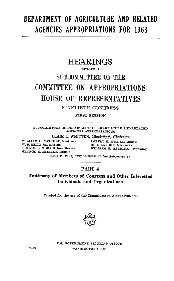 handle is hein.cbhear/dagappiv0001 and id is 1 raw text is: 



DEPARTMENT OF AGRICULTURE AND RELATED

     AGENCIES APPROPRIATIONS FOR 1968







                  HEARINGS
                       BEFORE A

              SUBCOMMITTEE OF THE

     COMMITTEE ON APPROPRIATIONS


       HOUSE OF REPRESENTATIVES

                NINETIETH   CONGRESS

                     FIRST SESSION


    SUBCOMMITTEE ON DEPARTMENT OF AGRICULTURE AND RELATED
                 AGENCIES APPROPRIATIONS
            JA1HE L. WHITTEN, Mishissiplpi, Chairhman
WILLIAM H. NATCHEl, Kentucky ROBERT H. MICHEL, Illinois
W. R. HULL, Ja., Missouri  ODIN LANGEN, Minnesota ,
THOMAS G. MORRIS, New Mexico WILLIAM H. HARRISON, Wyoming
GEORGE E. SHIPLEY, Illinois
           Ross P. Por, StaffA8ssitant to the Subcommittee


                       PART  4

   Testimony of Members of Congress and Other Interested
              Individuals and Organizations


        Printed for the use of the Committee on Appropriations











              U.S. GOVERNMENT PRINTING OFFICE
   79-198           WASHINGTON : 1967


