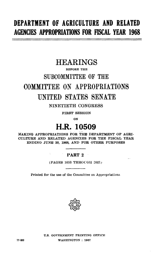 handle is hein.cbhear/daggii0001 and id is 1 raw text is: 




DEPARTMENT OF AGRICULTURE AND RELATED

AGENCIES APPROPRIATIONS  FOR FISCAL YEAR  1968







               HEARINGS
                   BEFORE THE

           SUBCOMMITTEE OF THE

    COMMITTEE ON APPROPRIATIONS

         UNITED STATES SENATE

             NINETIETH CONGRESS

                  FIRST SESSION
                      ON

               H.R.   10509
  MAKING APPROPRIATIONS FOR THE DEPARTMENT OF AGRI-
  CULTURE AND RELATED AGENCIES FOR THE FISCAL YEAR
     ENDING' JUNE 30, 1968, AND FOR OTHER PURPOSES


                   PART  2

             (PAGES 1033 THROUGH 2021)


      Printed for the use of the Committee on Appropriations















           U.S. GOVERNMENT PRINTING OFFICE
 77-282         WASHINGTON : 1967


