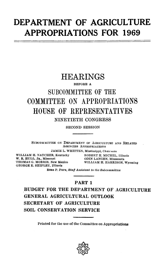 handle is hein.cbhear/dagpsi0001 and id is 1 raw text is: 



DEPARTMENT OF AGRICULTURE

    APPROPRIATIONS FOR 1969








                 HEARINGS
                      BEFORE A

            SUBCOMMITTEE OF THE

     COMMITTEE ON APPROPRIATIONS

       HOUSE OF REPRESENTATIVES
               NINETIETH  CONGRESS
                   SECOND SESSION


      SUBCOMMITTEE ON DEPARTMENT OF AGRICULTURE ANDRELATED
                  AGENCIEs APPROPRIATIONS
             JAMIE L. WRITTEN, Mississippi, Chairman
 WILLIAM H. NATCHER, Kentucky  ROBERT H. MICHEL, Illinois
 W. R. HULL, Ju., Missouri ODIN LANGEN, Minnesota
 THOMAS G. MORRIS, New Mexico  WILLIAM H. HARRISON, Wyoming
 GEORGE E. SHIPLEY, Illinois
            Ross P. POPE, Sta. Assistant to the Subcommittee


                      PART  1
    BUDGET  FOR THE  DEPARTMENT   OF AGRICULTURE
    GENERAL  AGRICULTURAL   OUTLOOK
    SECRETARY  OF AGRICULTURE
    SOIL CONSERVATION  SERVICE


         Printed for the use of the Committee on Appropriations


