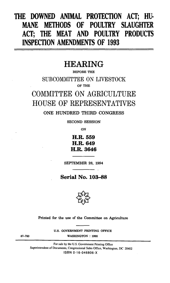 handle is hein.cbhear/daphm0001 and id is 1 raw text is: THE DOWNED ANIMAL PROTECTION ACT; HU-
MANE METHODS OF POULTRY SLAUGHTER
ACT; THE MEAT AND POULTRY PRODUCTS
INSPECTION AMENDMENTS OF 1993
HEARING
BEFORE THE
SUBCOMMITTEE ON LIVESTOCK
OF THE
COMMITTEE ON AGRICULTURE
HOUSE OF REPRESENTATIVES
ONE HUNDRED THIRD CONGRESS
SECOND SESSION
ON
H.R. 559
H.R. 649
H.R. 3646
SEPTEMBER 28, 1994
Serial No. 103-88
Printed for the use of the Committee on Agriculture
U.S. GOVERNMENT PRINTING OFFICE
87-783            WASHINGTON : 1995
For sale by the U.S. Government Printing Office
Superintendent of Documents, Congressional Sales Office, Washington, DC 20402
ISBN 0-1 6-046806-X


