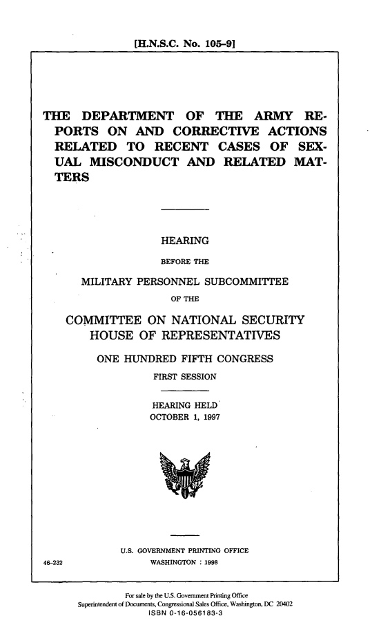 handle is hein.cbhear/darca0001 and id is 1 raw text is: [H.N.S.C. No. 105-91

THE DEPARTMENT OF THE ARMY RE-
PORTS ON AND CORRECTIVE ACTIONS
RELATED TO RECENT CASES OF SEX-
UAL MISCONDUCT AND RELATED MAT-
TERS

HEARING
BEFORE THE

MILITARY PERSONNEL SUBCOMMITTEE
OF THE
COMMITTEE ON NATIONAL SECURITY
HOUSE OF REPRESENTATIVES

ONE HUNDRED FIFTH CONGRESS
FIRST SESSION
HEARING HELD
OCTOBER 1, 1997

U.S. GOVERNMENT PRINTING OFFICE
WASHINGTON : 1998

For sale by the U.S. Government Printing Office
Superintendent of Documents, Congressional Sales Office, Washington, DC 20402
ISBN 0-16-056183-3

46-232



