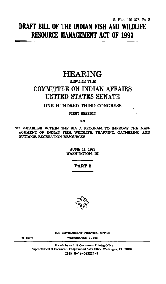 handle is hein.cbhear/dbifwrm0001 and id is 1 raw text is: S. HRG. 103-278, Pt. 2
DRAFT BILL OF THE INDIAN FISH AND WILDLIFE
RESOURCE MANAGEMENT ACT OF 1993

HEARING
BEFORE THE
CO[MITTEE ON INDIAN AFFAIRS
UNITED STATES SENATE
ONE HUNDRED THIRD CONGRESS
FIRST SESSION
ON
TO ESTABLISH WITHIN THE BIA A PROGRAM TO IMPROVE THE MAN-
AGEMENT OF INDIAN FISH, WILDLIFE, TRAPPING, GATHERING AND
OUTDOOR RECREATION RESOURCES

JUNE 16, 1993
WASHINGTON, DC
PART 2
U.S. GOVERNMENT PRINTING OFICE
WASHINGTON : 1993

71-433 ;

For sale by the U.S. Government Printing Office
Superintendent of Documents, Congressional Sales Office, Washington, DC 20402
ISBN 0-16-043221-9


