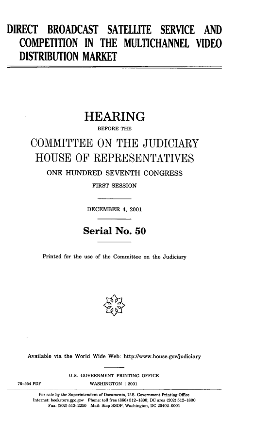 handle is hein.cbhear/dbssc0001 and id is 1 raw text is: DIRECT BROADCAST SATELLITE SERVICE AND
COMPETITION IN THE MULTICHANNEL VIDEO
DISTRIBUTION MARKET

HEARING
BEFORE THE
COMMITTEE ON THE JUDICIARY
HOUSE OF REPRESENTATIVES
ONE HUNDRED SEVENTH CONGRESS
FIRST SESSION
DECEMBER 4, 2001
Serial No. 50
Printed for the use of the Committee on the Judiciary
Available via the World Wide Web: http://www.house.gov/judiciary

76-554 PDF

U.S. GOVERNMENT PRINTING OFFICE
WASHINGTON : 2001

For sale by the Superintendent of Documents, U.S. Government Printing Office
Internet: bookstore.gpo.gov Phone: toll free (866) 512-1800; DC area (202) 512-1800
Fax: (202) 512-2250 Mail: Stop SSOP, Washington, DC 20402-0001


