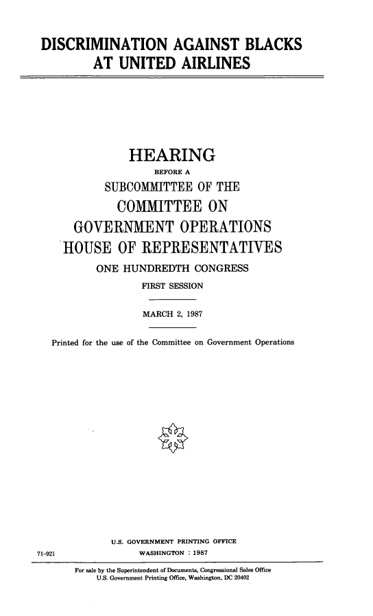handle is hein.cbhear/dcblu0001 and id is 1 raw text is: DISCRIMINATION AGAINST BLACKS
AT UNITED AIRLINES

HEARING
BEFORE A
SUBCOMMITTEE OF THE
COMMITTEE ON
GOVERNMENT OPERATIONS
HOUSE OF REPRESENTATIVES
ONE HUNDREDTH CONGRESS
FIRST SESSION
MARCH 2, 1987
Printed for the use of the Committee on Government Operations
U.S. GOVERNMENT PRINTING OFFICE
71-921           WASHINGTON : 1987

For sale by the Superintendent of Documents, Congressional Sales Office
U.S. Government Printing Office, Washington, DC 20402


