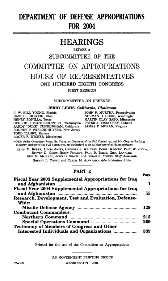 handle is hein.cbhear/ddaivii0001 and id is 1 raw text is: 


   DEPARTMENT OF DEFENSE APPROPRIATIONS

                         FOR 2004


                     HEARINGS
                           BEFORE A
                SUBCOMMITTEE OF THE

     COMMITTEE ON APPROPRIATIONS

       HOUSE OF REPRESENTATIVES
            ONE HUNDRED EIGHTH CONGRESS
                        FIRST SESSION

                  SUBCOMMITTEE ON DEFENSE
               JERRY LEWIS, California, Chairman
C. W. BILL YOUNG, Florida       JOHN P. MURTHA, Pennsylvania
DAVID L. HOBSON, Ohio           NORMAN D. DICKS, Washington
HENRY BONILLA, Texas            MARTIN OLAV SABO, Minnesota
GEORGE R. NETHERCU'T, JR., Washington PETER J. VISCLOSKY, Indiana
RANDY DUKE CUNNINGHAM, California  JAMES P. MORAN, Virginia
RODNEY P. FRELINGHUYSEN, New Jersey
TODD TIAHRT, Kansas
ROGER F. WICKER, Mississippi
NOTE: Under Committee Rules, Mr. Young, as Chairman of the Full Committee, and Mr. Obey, as Ranking
Minority Member of the Full Committee, are authorized to sit as Members of all Subcommittees.
KEVIN M. ROPER, ALICIA JONES, GREGORY J. WALTERS, DOUG GREGORY, PAUL W. JUOLA,
        STEVEN D. NIXON, BETSY PHILLIPS, PAUL D. TERRY, GREG LANKLER,
      KRIS M. MALLARD, JOHN G. SHANK, and SARAH E. YOUNG, Staff Assistants
         SHERRY L. YOUNG and CLELIA M. ALVARADO, Administrative Aides

                           PART 2
                                                          Page
Fiscal Year 2003 Supplemental Appropriations for Iraq
  and Afghanistan   ...................................................................  I
Fiscal Year 2004 Supplemental Appropriations for Iraq
  and Afghanistan   ...................................................................  55
Research, Development, Test and Evaluation, Defense-
  Wide:
    M issile Defense Agency ...................................................  129
Combatant Commanders:
    Northern  Com m and  .........................................................  215
    Special Operations Command .......................................  269
Testimony of Members of Congress and Other
  Interested Individuals and Organizations ....................  339


          Printed for the use of the Committee on Appropriations


                 U.S. GOVERNMENT PRINTING OFFICE


WASHINGTON : 2004


92-853


