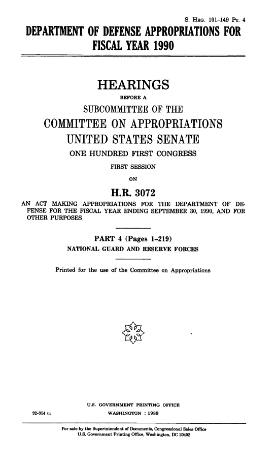 handle is hein.cbhear/dedefafy0001 and id is 1 raw text is: S. HRG. 101-149 PT. 4
DEPARTMENT OF DEFENSE APPROPRIATIONS FOR
FISCAL YEAR 1990
HEARINGS
BEFORE A
SUBCOMMITTEE OF THE
COMMITTEE ON APPROPRIATIONS
UNITED STATES SENATE
ONE HUNDRED FIRST CONGRESS
FIRST SESSION
ON
H.R. 3072
AN ACT MAKING APPROPRIATIONS FOR THE DEPARTMENT OF DE-
FENSE FOR THE FISCAL YEAR ENDING SEPTEMBER 30, 1990, AND FOR
OTHER PURPOSES

PART 4 (Pages 1-219)
NATIONAL GUARD AND RESERVE FORCES
Printed for the use of the Committee on Appropriations
U.S. GOVERNMENT PRINTING OFFICE
WASHINGTON : 1989
For sale by the Superintendent of Documents, Congressional Sales Office
U.S. Government Printing Office, Washington, DC 20402

92-954 ±


