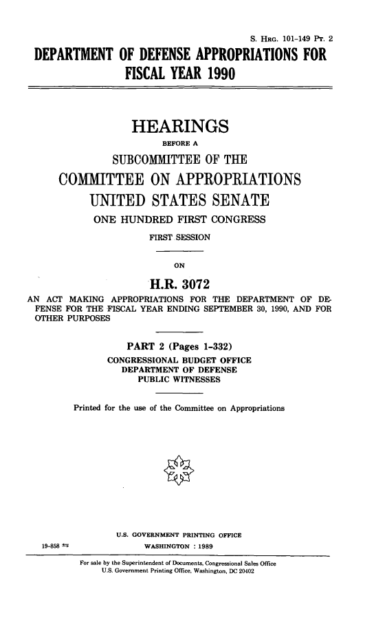 handle is hein.cbhear/defappsfy0001 and id is 1 raw text is: S. HRG. 101-149 PT. 2
DEPARTMENT OF DEFENSE APPROPRIATIONS FOR
FISCAL YEAR 1990
HEARINGS
BEFORE A
SUBCOMMITTEE OF THE
COMMITTEE ON APPROPRIATIONS
UNITED STATES SENATE
ONE HUNDRED FIRST CONGRESS
FIRST SESSION
ON
H.R. 3072
AN ACT MAKING APPROPRIATIONS FOR THE DEPARTMENT OF DE-
FENSE FOR THE FISCAL YEAR ENDING SEPTEMBER 30, 1990, AND FOR
OTHER PURPOSES
PART 2 (Pages 1-332)
CONGRESSIONAL BUDGET OFFICE
DEPARTMENT OF DEFENSE
PUBLIC WITNESSES
Printed for the use of the Committee on Appropriations
U.S. GOVERNMENT PRINTING OFFICE
19-858 1-          WASHINGTON : 1989
For sale by the Superintendent of Documents, Congressional Sales Office
U.S. Government Printing Office, Washington, DC 20402


