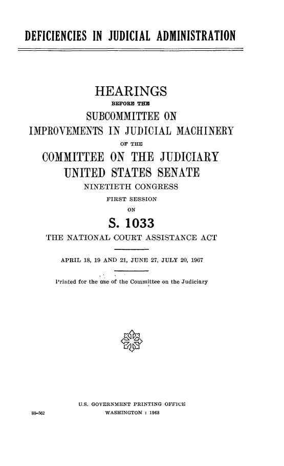 handle is hein.cbhear/dejuadmn0001 and id is 1 raw text is: 


DEFICIENCIES IN JUDICIAL ADMINISTRATION


             HEARINGS
                 BEFORE THR

            SUBCOMMITTEE ON

IMPROVEMENTS IN JUDICIAL MACHINERY
                  OF THE

   COMMITTEE ON THE JUDICIARY

       UNITED STATES SENATE
           NINETIETH CONGRESS
                FIRST SESSION
                    ON

                S. 1033
   THE NATIONAL COURT ASSISTANCE ACT


80-562


APRIL 18, 19 AND 21, JUNE 27, JULY 20, 1967

'rinted for the ue of the Committee on the Judiciary





             0







     U.S. GOVERNMENT PRINTING OFFICIE
          WASHINGTON : 1968


