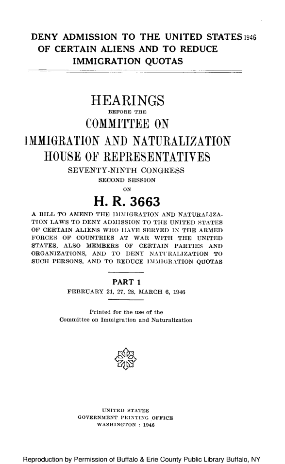 handle is hein.cbhear/denadmien0001 and id is 1 raw text is: DENY ADMISSION TO THE UNITED STATES 1946
OF CERTAIN ALIENS AND TO REDUCE
IMMIGRATION QUOTAS
HEARINGS
BEFORE THE
COMMITTEE ON
IMMIGRATION AND NATURALIZATION
HOUSE OF REPRESENTATIVES
SEVENTY-NINTH CONGRESS
SECOND SESSION
ON
H. R. 3663
A BILL TO AMEND THE IMMIGRATION AND NATURALIZA-
TION LAWS TO DENY ADMISSION TO THE UNITED STATES
OF CERTAIN ALIENS WHO HAVE SERVED IN THE ARMED
FORCES OF COUNTRIES AT WAR WITH THE UNITED
STATES, ALSO MEMBERS OF CERTAIN PARTIES AND
ORGANIZATIONS, AND TO DENY NATURALIZATION TO
SUCH PERSONS, AND TO REDUCE IMMIGRATION QUOTAS
PART 1
FEBRUARY 21, 27, 28, MARCH 6, 1946

Printed for the use of the
Committee on Immigration and Naturalization
UNITED STATES
GOVERNMENT PRINTING OFFICE
WASHINGTON : 1946

Reproduction by Permission of Buffalo & Erie County Public Library Buffalo, NY


