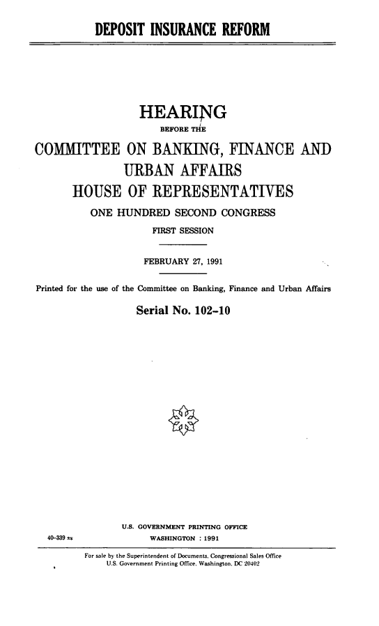handle is hein.cbhear/depinr0001 and id is 1 raw text is: DEPOSIT INSURANCE REFORM

HEARING
BEFORE THE
COMMITTEE ON BANKING, FINANCE AND
URBAN AFFAIRS
HOUSE OF REPRESENTATIVES
ONE HUNDRED SECOND CONGRESS
FIRST SESSION
FEBRUARY 27, 1991
Printed for the use of the Committee on Banking, Finance and Urban Affairs
Serial No. 102-10

40-339 ;

U.S. GOVERNMENT PRINTING OFFICE
WASHINGTON : 1991

For sale by the Superintendent of Documents. Congressional Sales Office
U.S. Government Printing Office. Washington. DC 20402


