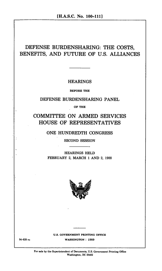 handle is hein.cbhear/dfcstsbn0001 and id is 1 raw text is: [H.A.S.C. No. 100-111]

DEFENSE BURDENSHARING: THE COSTS,
BENEFITS, AND FUTURE OF U.S. ALLIANCES
HEARINGS
BEFORE THE
DEFENSE BURDENSHARING PANEL
OF THE

COMMITTEE ON ARMED SERVICES
HOUSE OF REPRESENTATIVES
ONE HUNDREDTH CONGRESS
SECOND SESSION
HEARINGS HELD
FEBRUARY 2, MARCH 1 AND 2, 1988

U.S. GOVERNMENT PRINTING OFFICE
WASHINGTON : 1989

94-620 ir

For sale by the Superintendent of Documents, U.S. Government Printing Office
Washington, DC 20402



