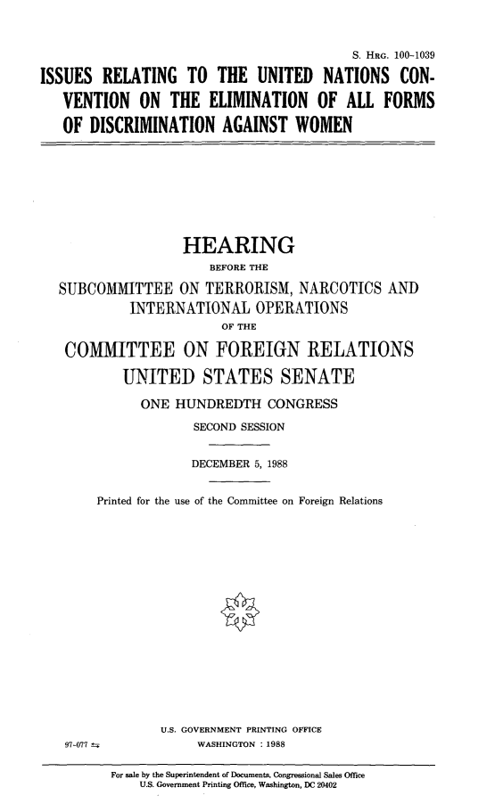 handle is hein.cbhear/disawo0001 and id is 1 raw text is: S. HRG. 100-1039
ISSUES RELATING TO THE UNITED NATIONS CON-
VENTION ON THE ELIMINATION OF ALL FORMS
OF DISCRIMINATION AGAINST WOMEN

HEARING
BEFORE THE
SUBCOMMITTEE ON TERRORISM, NARCOTICS AND
INTERNATIONAL OPERATIONS
OF THE
COMMITTEE ON FOREIGN RELATIONS
UNITED STATES SENATE
ONE HUNDREDTH CONGRESS
SECOND SESSION
DECEMBER 5, 1988
Printed for the use of the Committee on Foreign Relations

U.S. GOVERNMENT PRINTING OFFICE
WASHINGTON : 1988

97-077

For sale by the Superintendent of Documents, Congressional Sales Office
U.S. Government Printing Office, Washington, DC 20402


