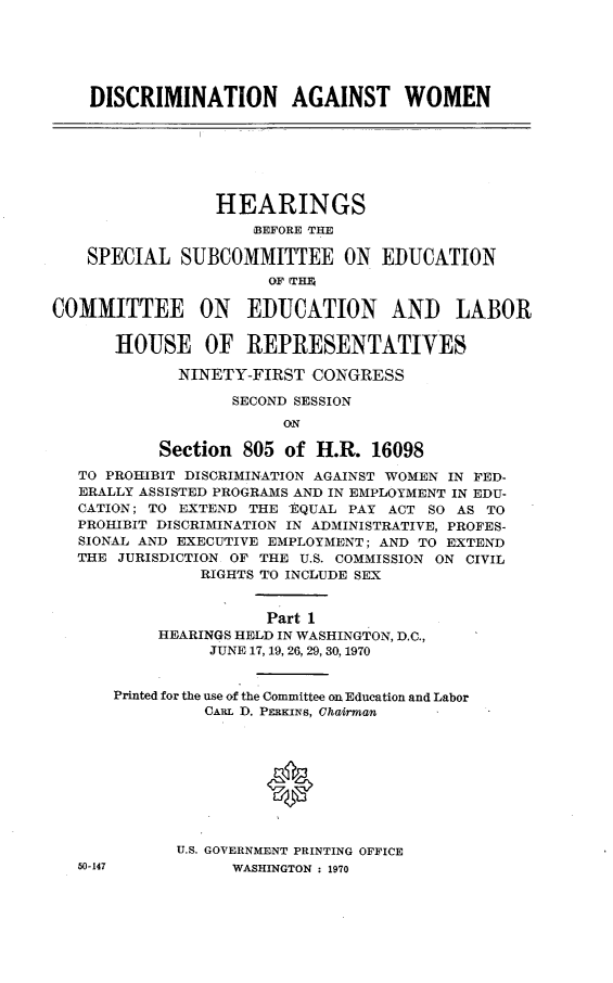 handle is hein.cbhear/discagwomi0001 and id is 1 raw text is: 






    DISCRIMINATION AGAINST WOMEN







                 HEARINGS
                     BEFORE THE

    SPECIAL SUBCOMMITTEE ON EDUCATION
                      OF ITHE

COMMITTEE ON EDUCATION AND LABOR

      HOUSE OF REPRESENTATIVES

             NINETY-FIRST CONGRESS

                   SECOND SESSION
                        ON

           Section 805 of H.R. 16098
   TO PROHIBIT DISCRIMINATION AGAINST WOMEN IN FED-
   ERALLY ASSISTED PROGRAMS AND IN EMPLOYMENT IN EDU-
   CATION; TO EXTEND THE EQUAL PAY ACT SO AS TO
   PROHIBIT DISCRIMINATION IN ADMINISTRATIVE, PROFES-
   SIONAL AND EXECUTIVE EMPLOYMENT; AND TO EXTEND
   THE JURISDICTION OF THE U.S. COMMISSION ON CIVIL
               RIGHTS TO INCLUDE SEX


                      Part 1
           HEARINGS HELD IN WASHINGTON, D.C.,
                JUNE 17, 19, 26, 29, 30, 1970


      Printed for the use of the Committee on Education and Labor
                CARL D. PERKINS, Chairman




                      *




             U.S. GOVERNMENT PRINTING OFFICE
   50-147          WASHINGTON : 1970


