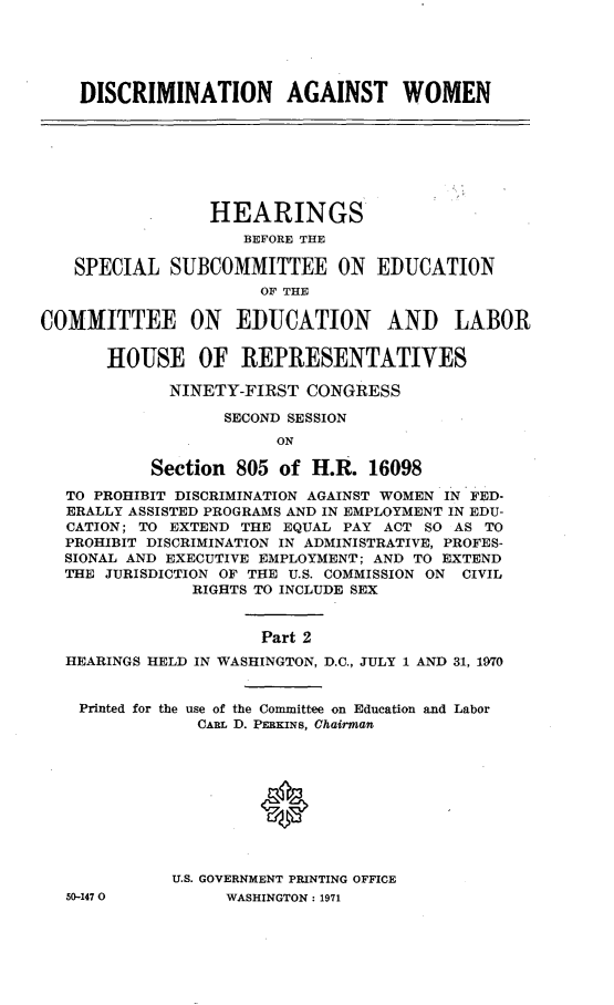 handle is hein.cbhear/discagwomii0001 and id is 1 raw text is: 





DISCRIMINATION AGAINST WOMEN


                 HEARINGS
                    BEFORE THE

   SPECIAL SUBCOMMITTEE ON EDUCATION
                      OF THE

COMMITTEE ON EDUCATION AND LABOR

       HOUSE OF REPRESENTATIVES

             NINETY-FIRST CONGRESS

                  SECOND SESSION
                        ON

           Section 805 of H.R. 16098
   TO PROHIBIT DISCRIMINATION AGAINST WOMEN IN FED-
   ERALLY ASSISTED PROGRAMS AND IN EMPLOYMENT IN EDU-
   CATION; TO EXTEND THE EQUAL PAY ACT SO AS TO
   PROHIBIT DISCRIMINATION IN ADMINISTRATIVE, PROFES-
   SIONAL AND EXECUTIVE EMPLOYMENT; AND TO EXTEND
   THE JURISDICTION OF THE U.S. COMMISSION ON CIVIL
               RIGHTS TO INCLUDE SEX


                      Part 2
  HEARINGS HELD IN WASHINGTON, D.C., JULY 1 AND 31, 1970


    Printed for the use of the Committee on Education and Labor
                CARL D. PERKINS, Chairman










             U.S. GOVERNMENT PRINTING OFFICE


50-1470O


WASHINGTON : 1971


