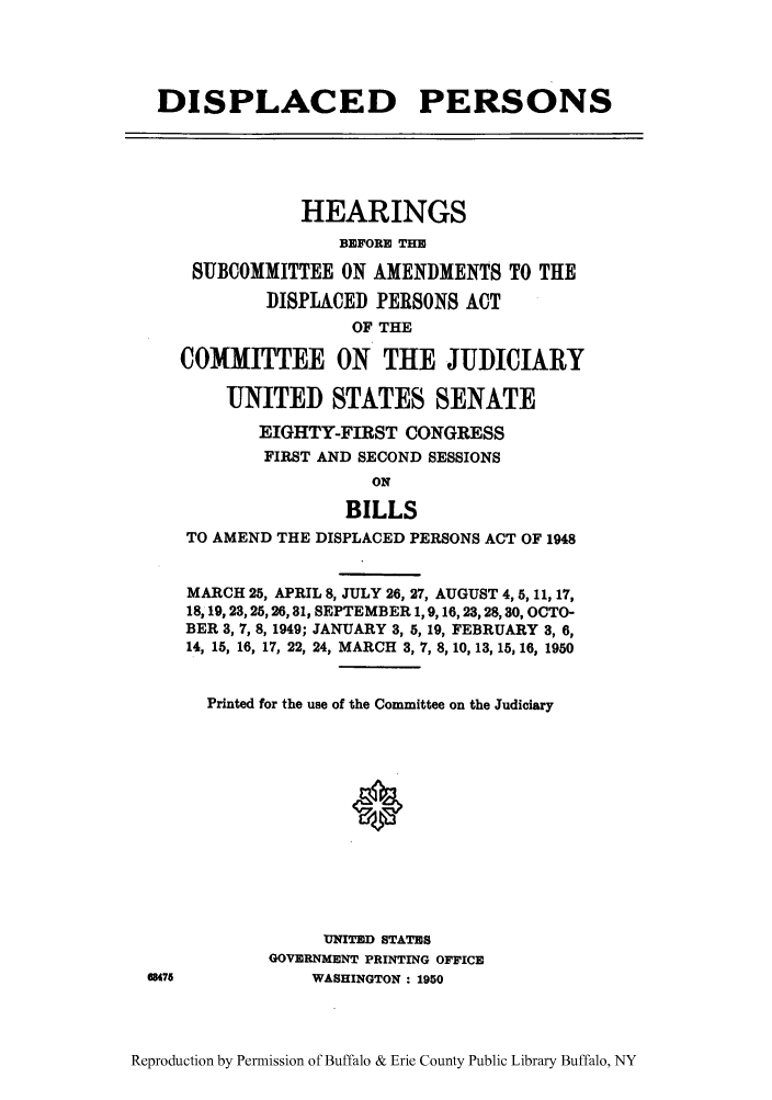 handle is hein.cbhear/dispersoac0001 and id is 1 raw text is: DISPLACED PERSONS
HEARINGS
BEFORE THE
SUBCOMMITTEE ON AMENDMENTS TO THE
DISPLACED PERSONS ACT
OF THE
COMMITTEE ON THE JUDICIARY
UNITED STATES SENATE
EIGHTY-FIRST CONGRESS
FIRST AND SECOND SESSIONS
ON
BILLS
TO AMEND THE DISPLACED PERSONS ACT OF 1948
MARCH 25, APRIL 8, JULY 26, 27, AUGUST 4, 5, 11, 17,
18,19,23,25,26, 31, SEPTEMBER 1, 9, 16,23,28, 30, OCTO-
BER 3, 7, 8, 1949; JANUARY 3, 5, 19, FEBRUARY 3, 6,
14, 15, 16, 17, 22, 24, MARCH 3, 7, 8, 10, 13, 15, 16, 1950
Printed for the use of the Committee on the Judiciary
UNITED STATES
GOVERNMENT PRINTING OFFICE
68475           WASHINGTON : 1950

Reproduction by Permission of Buffalo & Erie County Public Library Buffalo, NY


