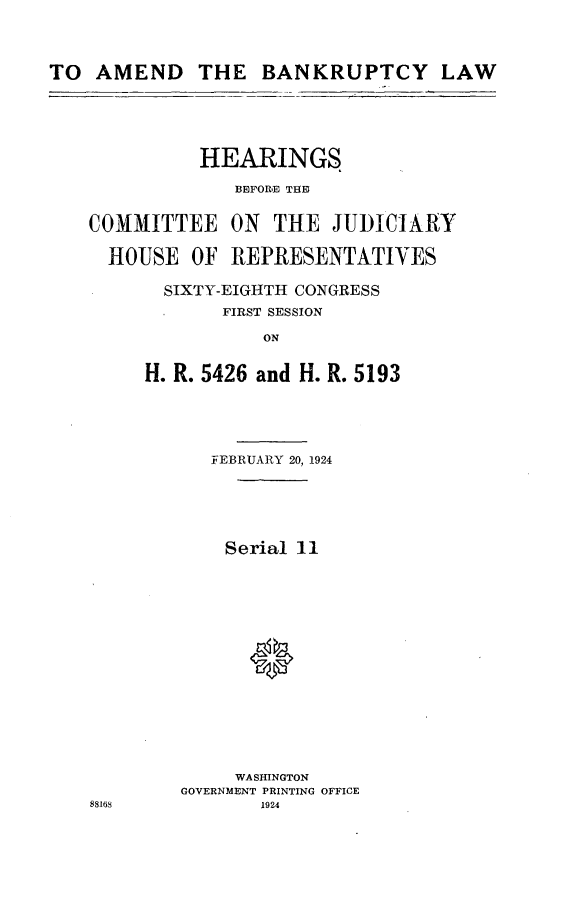 handle is hein.cbhear/dmbl0001 and id is 1 raw text is: 




TO AMEND THE BANKRUPTCY LAW






              HEARINGS

                 BEFORE THID


    COMMITTEE ON THE JUDICIARY

    HOUSE OF REPRESENTATIVES

          SIXTY-EIGHTH CONGRESS
                FIRST SESSION

                   ON


         H. R. 5426 and H. R. 5193


   FEBRUARY 20, 1924






   Serial 11

















     WASHINGTON
GOVERNMENT PRINTING OFFICE
       1924


88168


