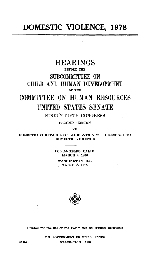 handle is hein.cbhear/dmcviol0001 and id is 1 raw text is: 






  DOMESTIC VIOLENCE, 1978








             HEARINGS
                 BEFORE THE

           SUBCOMMITTEE ON

   CHILD AND HUMAN DEVELOPMENT
                  OF THE

COMMITTEE ON HUMAN RESOURCES

       UNITED STATES SENATE

         NINETY-FIFTH CONGRESS

               SECOND SESSION
                   ON
DOMESTIC VIOLENCE AND LEGISLATION WITH RESPECTY TO
             DOMESTIC VIOLENCE


             LOS ANGELES, CALIF.
                MARCH 4, 1978
              WASHINGTON, D.C.
              MARCH 8, 1978
















   Printed for the use of the Committee on Human Resources

          U.S. GOVERNMENT PRINTING OFFICE
32-2360        WASHINGTON : 1978


