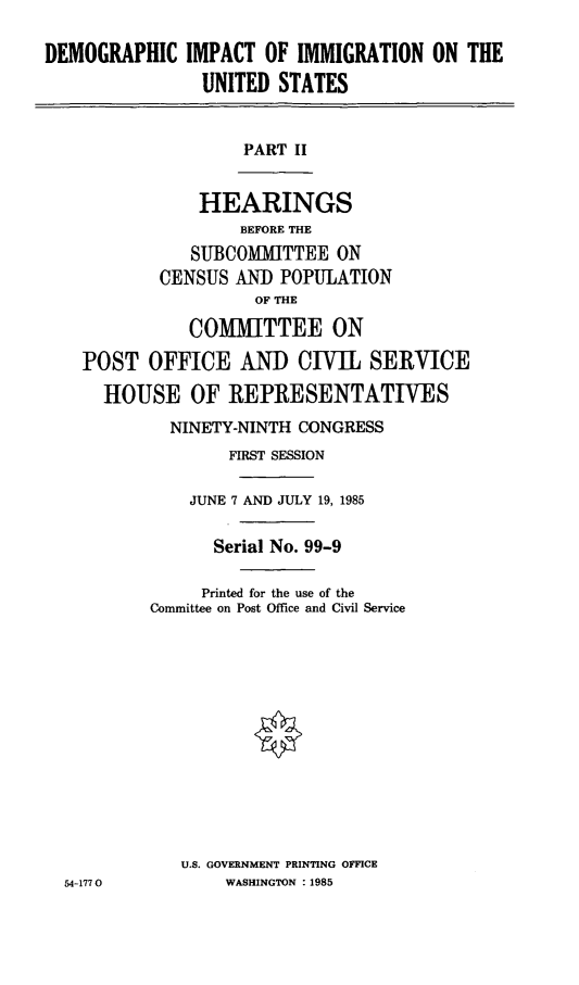 handle is hein.cbhear/dmgim0001 and id is 1 raw text is: DEMOGRAPHIC IMPACT OF IMMIGRATION ON THE
UNITED STATES

PART II

HEARINGS
BEFORE THE
SUBCOMMITTEE ON
CENSUS AND POPULATION
OF THE
COMMITTEE ON
POST OFFICE AND CIVIL SERVICE
HOUSE OF REPRESENTATIVES

NINETY-NINTH CONGRESS
FIRST SESSION
JUNE 7 AND JULY 19, 1985
Serial No. 99-9
Printed for the use of the
Committee on Post Office and Civil Service
U.S. GOVERNMENT PRINTING OFFICE
WASHINGTON : 1985

54-1770


