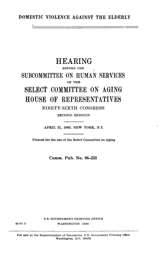 handle is hein.cbhear/dmsvioagel0001 and id is 1 raw text is: 



DOMESTIC VIOLENCE AGAINST THE ELDERLY


                HEARING
                  BEFORE THE

  SUBCOMMITTEE ON HUMAN SERVICES
                    OF TH13

    SELECT COMMITTEE ON AGING

    HOUSE OF REPRESENTATIVES

          NINETY-SIXTH CONGRESS

                SECOND SESSION


           APRIL 21, 1980, NEW YORK, N.Y.


       Printed for the use of the Select Committee on Aging




             Comm. Pub. No. 96-233















           U.S. GOVERNMENT PRINTING OFFICE
63-771 0        WASHINGTON: 1980


For sale by the Superintendent of Documents, U.S. Government Printing Office
                Washington, D.C. 20402



