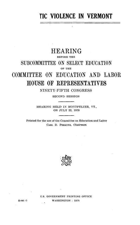 handle is hein.cbhear/dmviolcvt0001 and id is 1 raw text is: 




TIC VIOLENCE IN VERMONT


                 HEARING
                   BEFORE THE

    SUBCOMMITTEE ON SELECT EDUCATION
                     OF THE

COMMITTEE ON EDUCATION AND LABOR


      HOUSE OF REPRESENTATIVES

            NINETY-FIFTH CONGRESS

                 SECOND SESSION


           HEARING HELD IN MONTPELIER, VT.,
                  ON JULY 22, 1978


      Printed for the use of the Committee on Education and Labor
               CARL D. PERKINS, Chairman























            U.S. GOVERNMENT PRINTING OFFICE
   32-641 0      WASHINGTON : 1978


