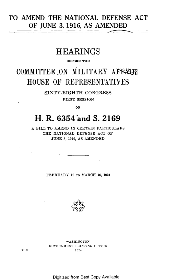 handle is hein.cbhear/dnaj0001 and id is 1 raw text is: 


TO AMEND THE NATIONAL DEFENSE ACT

      OF JUNE 3, 1916, AS AMENDED





               HEARINGS

                   BEFORE THE


   COMMITTEE-ON MILITARY AFFkTR

      HOUSE OF REPRESENTATIVES

            SIXTY-EIGHTH CONGRESS
                 FIRST SESSION

                     ON


        H. R. 6354 and S. 2169

        A BILL TO AMEND IN CERTAIN PARTICULARS
           THE NATIONAL DEFENSE ACT OF
              JUNE 3, 1916, AS AMENDED


90102


FEBRUARY 12 TO MARCH 10, 1924






        *








      WASHINGTON
 GOVERNMENT PRINTING OFFICE
         1924


Digitized from Best Copy Available


