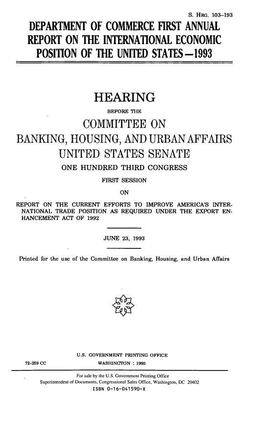handle is hein.cbhear/docfar0001 and id is 1 raw text is: S. HRG. 103-193
DEPARTMENT OF COMMERCE FIRST ANNUAL
REPORT ON THE INTERNATIONAL ECONOMIC
POSITION OF THE UNITED STATES-1993

HEARING
BEFORE THE
COMMITTEE ON
BANKING, HOUSING, AND URBAN AFFAIRS
UNITED STATES SENATE
ONE HUNDRED THIRD CONGRESS
FIRST SESSION
ON
REPORT ON THE CURRENT EFFORTS TO IMPROVE AMERICA'S INTER-
NATIONAL TRADE POSITION AS REQUIRED UNDER THE EXPORT EN-
HANCEMENT ACT OF 1992

JUNE 23, 1993

Printed for the use of the Committee on Banking, Housing, and Urban Affairs

72-259 CC

U.S. GOVERNMENT PRINTING OFFICE
WASHINGTON : 1993

For sale by the U.S. Government Printing Office
Superintendent of Documents, Congressional Sales Office, Washington, DC 20402
ISBN 0-16-041590-X


