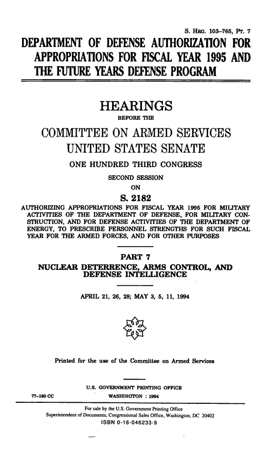 handle is hein.cbhear/dodafyvii0001 and id is 1 raw text is: S. HRG. 103-765, PT. 7
DEPARTMENT OF DEFENSE AUTHORIZATION FOR
APPROPRIATIONS FOR FISCAL YEAR 1995 AND
THE FUTURE YEARS DEFENSE PROGRAM
HEARINGS
BEFORE THE
COMMITTEE ON ARMED SERVICES
UNITED STATES SENATE
ONE HUNDRED THIRD CONGRESS
SECOND SESSION
ON
S. 2182
AUTHORIZING APPROPRIATIONS FOR FISCAL YEAR 1995 FOR MILITARY
ACTIVITIES OF THE DEPARTMENT OF DEFENSE, FOR MILITARY CON-
STRUCTION, AND FOR DEFENSE ACTIVITIES OF THE DEPARTMENT OF
ENERGY, TO PRESCRIBE PERSONNEL STRENGTHS FOR SUCH FISCAL
YEAR FOR THE ARMED FORCES, AND FOR OTHER PURPOSES
PART 7
NUCLEAR DETERRENCE, ARMS CONTROL, AND
DEFENSE INTELLIGENCE
APRIL 21, 26, 28; MAY 3, 5, 11, 1994
Printed for the use of the Committee on Armed Services
U.S. GOVERNMENT PRINTING OFFICE
77-180 CC          WASHINGTON : 1994
For sale by the U.S. Government Printing Office
Superintendent of Documents, Congressional Sales Office, Washington, DC 20402
ISBN 0-16-046233-9


