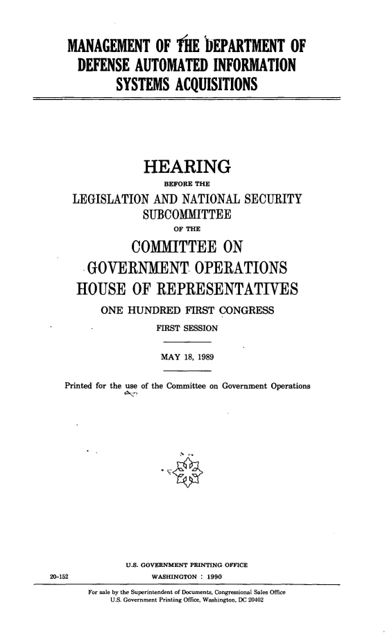 handle is hein.cbhear/dodaisys0001 and id is 1 raw text is: MANAGEMENT OF filE DEPARTMENT OF
DEFENSE AUTOMATED INFORMATION
SYSTEMS ACQUISITIONS

HEARING
BEFORE THE
LEGISLATION AND NATIONAL SECURITY
SUBCOMITTEE
OF THE
COMMITTEE ON
GOVERNMENT OPERATIONS
HOUSE OF REPRESENTATIVES
ONE HUNDRED FIRST CONGRESS
FIRST SESSION

MAY 18, 1989

Printed for the use of the Committee on Government Operations

U.S. GOVERNMENT PRINTING OFFICE
WASHINGTON : 1990

20-152

For sale by the Superintendent of Documents, Congressional Sales Office
U.S. Government Printing Office, Washington, DC 20402


