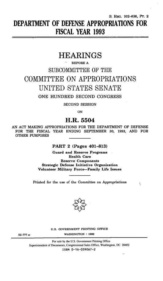 handle is hein.cbhear/dodappii0001 and id is 1 raw text is: S. HRG. 102-636, PT. 2
DEPARTMENT OF DEFENSE APPROPRIATIONS FOR
FISCAL YEAR 1993
HEARINGS
BEFORE A
SUBCOMMITTEE OF THE
COMMITTEE ON APPROPRIATIONS
UNITED STATES SENATE
ONE HUNDRED SECOND CONGRESS
SECOND SESSION
ON
H.R. 5504
AN ACT MAKING APPROPRIATIONS FOR THE DEPARTMENT OF DEFENSE
FOR THE FISCAL YEAR ENDING SEPTEMBER 30, 1993, AND FOR
OTHER PURPOSES
PART 2 (Pages 401-813)
Guard and Reserve Programs
Health Care
Reserve Components
Strategic Defense Initiative Organization
Volunteer Military Force-Family Life Issues
Printed for the use of the Committee on Appropriations
U.S. GOVERNMENT PRINTING OFFICE

52-777 cc

WASHINGTON : 1992

For sale by the U.S. Government Printing Office
Superintendent of Documents, Congressional Sales Office, Washington, DC 20402
ISBN 0-16-039067-2


