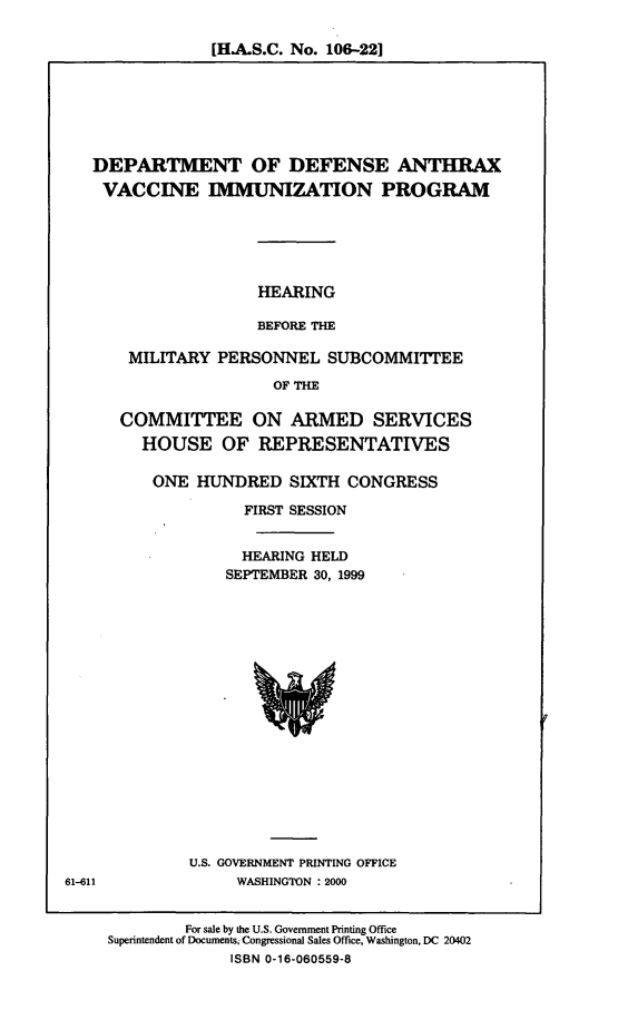 handle is hein.cbhear/dodavip0001 and id is 1 raw text is: [H.A.S.C. No. 106-22]

DEPARTMENT OF DEFENSE ANTHRAX
VACCINE IMMUNIZATION PROGRAM
HEARING
BEFORE THE
MILITARY PERSONNEL SUBCOMMITTEE
OF THE
COMMITTEE ON ARMED SERVICES
HOUSE OF REPRESENTATIVES
ONE HUNDRED SIXTH CONGRESS
FIRST SESSION
HEARING HELD
SEPTEMBER 30, 1999

U.S. GOVERNMENT PRINTING OFFICE
WASHINGTON : 2000

For sale by the U.S. Government Printing Office
Superintendent of Documents; Congressional Sales Office, Washington, DC 20402
ISBN 0-16-060559-8

61-611


