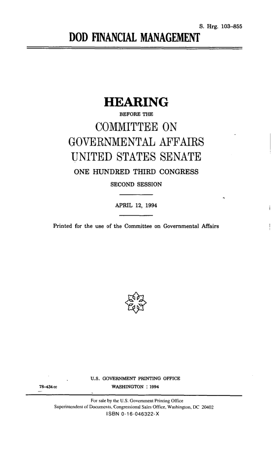 handle is hein.cbhear/dodfm0001 and id is 1 raw text is: S. Hrg. 103-855
DOD FINANCIAL MANAGEMENT

HEARING
BEFORE THE
COMMITTEE ON
GOVERNMENTAL AFFAIRS
UNITED STATES SENATE
ONE HUNDRED THIRD CONGRESS
SECOND SESSION
APRIL 12, 1994
Printed for the use of the Committee on Governmental Affairs
U.S. GOVERNMENT PRINTING OFFICE
78-434cc               WASHINGTON : 1994
For sale by the U.S. Government Printing Office
Superintendent of Documents, Congressional Sales Office, Washington, DC 20402
ISBN 0-16-046322-X


