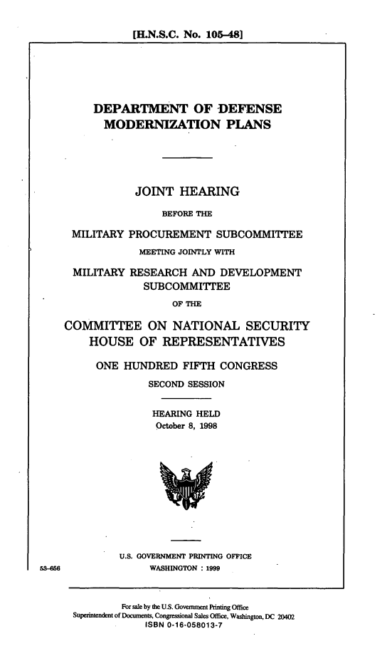 handle is hein.cbhear/dodmdz0001 and id is 1 raw text is: [H.N.S.C. No. 105-48]

DEPARTMENT OF DEFENSE
MODERNIZATION PLANS
JOINT HEARING
BEFORE THE
MILITARY PROCUREMENT SUBCOMMITTEE
MEETING JOINTLY WITH
MILITARY RESEARCH AND DEVELOPMENT
SUBCOMMITTEE
OF THE
COMMITTEE ON NATIONAL SECURITY
HOUSE OF REPRESENTATIVES

ONE HUNDRED FIFTH CONGRESS
SECOND SESSION
HEARING HELD
October 8, 1998

U.S. GOVERNMENT PRINTING OFFICE
WASHINGTON : 1999

53-56

For sale by the U.S. Government Printing Office
Superintendent of Documents, Congressional Sales Office, Washington, DC 20402
ISBN 0-16-058013-7


