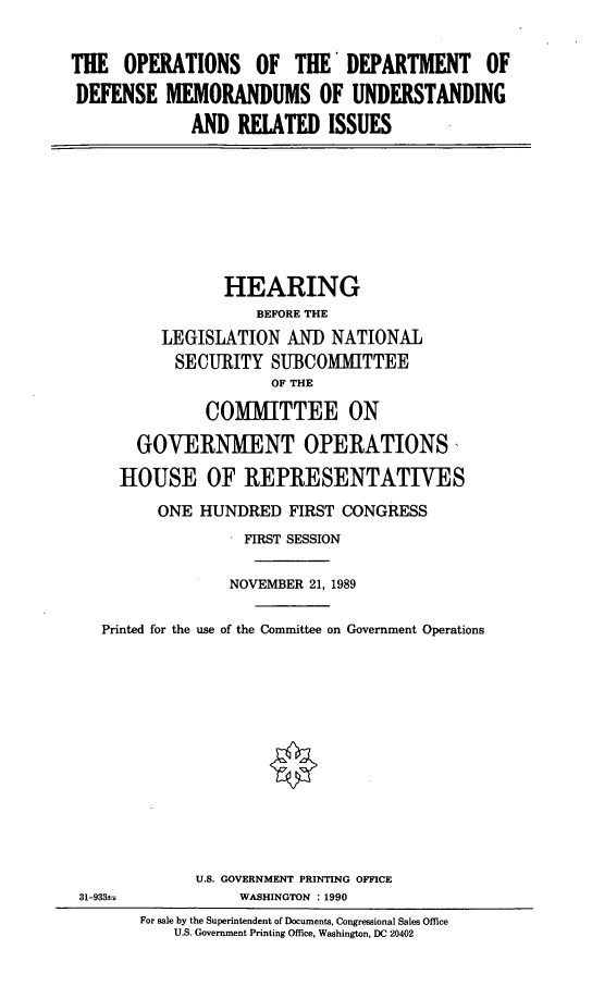 handle is hein.cbhear/dodmem0001 and id is 1 raw text is: THE OPERATIONS OF THE* DEPARTMENT OF
DEFENSE MEMORANDUMS OF UNDERSTANDING
AND RELATED ISSUES

HEARING
BEFORE THE
LEGISLATION AN]) NATIONAL
SECURITY SUBCOMMITTEE
OF THE
COMIMITTEE ON
GOVERNMENT OPERATIONS,
HOUSE OF REPRESENTATIVES
ONE HUNDRED FIRST CONGRESS
FIRST SESSION
NOVEMBER 21, 1989
Printed for the use of the Committee on Government Operations
U.S. GOVERNMENT PRINTING OFFICE
31-933±              WASHINGTON : 1990
For sale by the Superintendent of Documents, Congressional Sales Office
U.S. Government Printing Office, Washington, DC 20402


