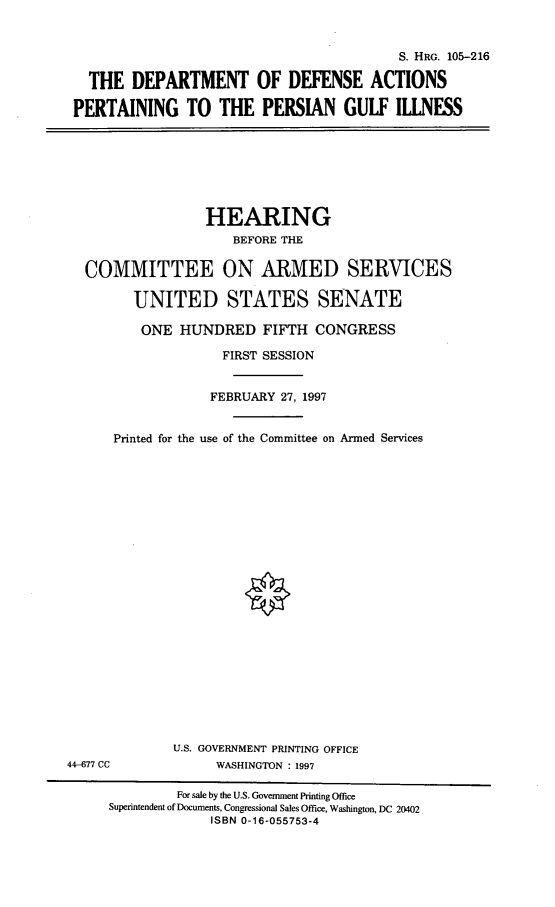 handle is hein.cbhear/dodpgi0001 and id is 1 raw text is: S. HRG. 105-216
THE DEPARTMENT OF DEFENSE ACTIONS
PERTAINING TO THE PERSIAN GULF ILLNESS

HEARING
BEFORE THE
COMMITTEE ON ARMED SERVICES
UNITED STATES SENATE
ONE HUNDRED FIFTH CONGRESS
FIRST SESSION
FEBRUARY 27, 1997
Printed for the use of the Committee on Armed Services

U.S. GOVERNMENT PRINTING OFFICE
WASHINGTON : 1997

44-677 CC

For sale by the U.S. Government Printing Office
Superintendent of Documents, Congressional Sales Office, Washington, DC 20402
ISBN 0-16-055753-4


