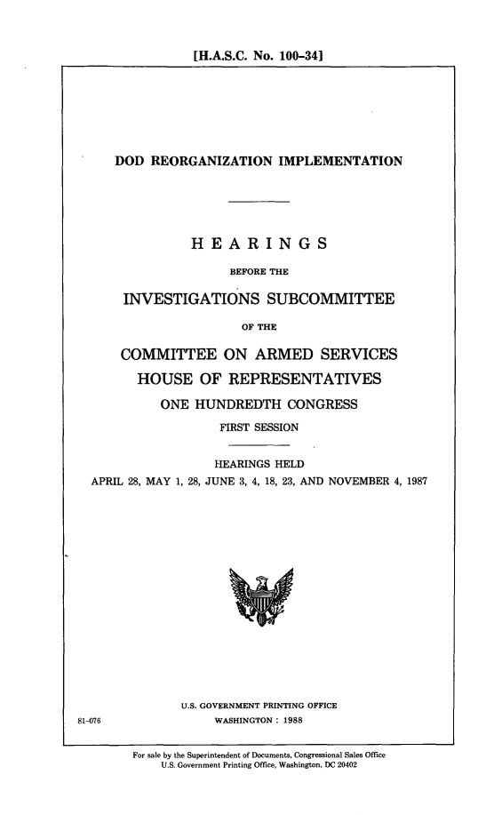 handle is hein.cbhear/dodr0001 and id is 1 raw text is: [H.A.S.C. No. 100-341

DOD REORGANIZATION IMPLEMENTATION
HEARINGS
BEFORE THE
INVESTIGATIONS SUBCOMMITTEE
OF THE
COMMITTEE ON ARMED SERVICES
HOUSE OF REPRESENTATIVES
ONE HUNDREDTH CONGRESS
FIRST SESSION
HEARINGS HELD
APRIL 28, MAY 1, 28, JUNE 3, 4, 18, 23, AND NOVEMBER 4, 1987

U.S. GOVERNMENT PRINTING OFFICE
WASHINGTON: 1988

81-076

For sale by the Superintendent of Documents, Congressional Sales Office
U.S. Government Printing Office, Washington, DC 20402


