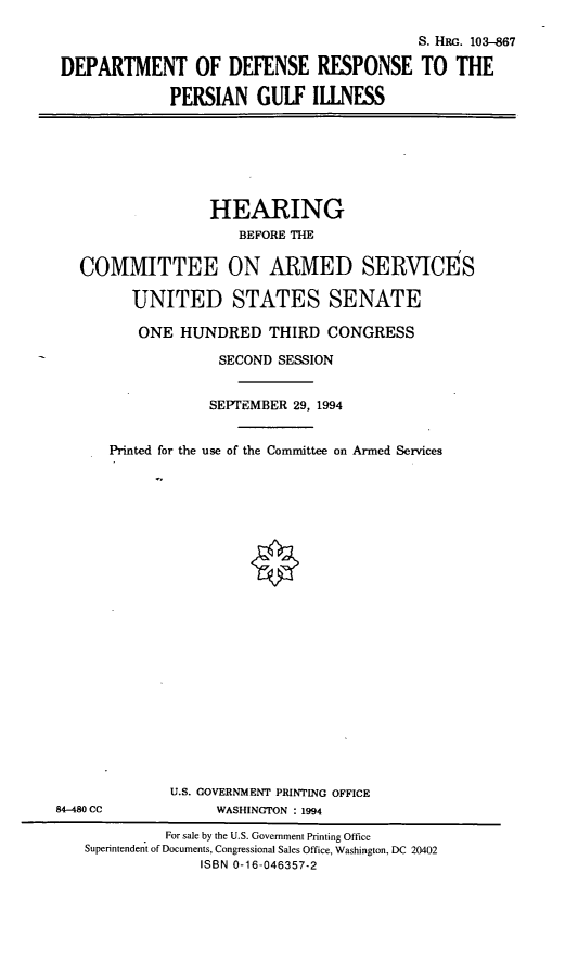 handle is hein.cbhear/dodrpgi0001 and id is 1 raw text is: S. HRG. 103-867
DEPARTMENT OF DEFENSE RESPONSE TO THE
PERSIAN GULF ILLNESS

HEARING
BEFORE THE
COMMITTEE ON ARMED SERVICES
UNITED STATES SENATE
ONE HUNDRED THIRD CONGRESS
SECOND SESSION
SEPTEMBER 29, 1994
Printed for the use of the Committee on Armed Services

U.S. GOVERNMENT PRINTING OFFICE
WASHINGTON : 1994

84-480 CC

For sale by the U.S. Government Printing Office
Superintendent of Documents, Congressional Sales Office, Washington, DC 20402
ISBN 0-16-046357-2


