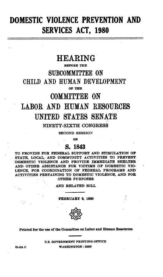 handle is hein.cbhear/domvlncprv0001 and id is 1 raw text is: 



DOMESTIC VIOLENCE PREVENTION AND

           SERVICES ACT, 1980






                HEARING
                   BEFORE THE

              SUBCOMMITTEE ON

     CHILD  AND  HUMAN DEVELOPMENT
                     Or THE

              COMMITTEE ON

    LABOR AND HUMAN RESOURCES

         UNITED STATES SENATE

            NINETY-SIXTH CONGRESS

                 SECOND SESSION
                      ON

                   S. 1843
  TO PROVIDE FOR FEDERAL SUPPORT AND STIMULATION OF
  STATE, LOCAL, AND COMMUNITY ACTIVITIES TO PREVENT
  ,DOMESTIC VIOLENCE AND PROVIDE IMMEDIATE SHELTER
  AND OTHER ASSISTANCE FOR VICTIMS OF DOMESTIC VIO-
  LENCE, FOR COORDINATION OF FEDERAL PROGRAM8 AND
  ACTIVITIES PERTAINING TO DOMESTIC VIOLENCE, AND FOR
                 OTHER PURPOSES
                 AND RELATED BILL


                 FEBRUARY 6, 1980






   Printed for the use of the Committee on Labor and Human Resources


            U.S. GOVERNMENT PRINTING OFFICE
  62-5140        WASHINGTON: 1980


